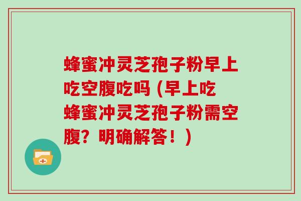 蜂蜜冲灵芝孢子粉早上吃空腹吃吗 (早上吃蜂蜜冲灵芝孢子粉需空腹?明确解答!)