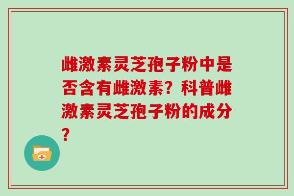 雌激素灵芝孢子粉中是否含有雌激素？科普雌激素灵芝孢子粉的成分？