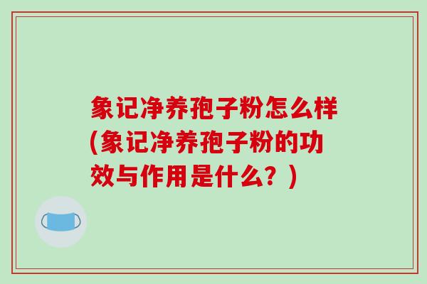 象记净养孢子粉怎么样(象记净养孢子粉的功效与作用是什么？)