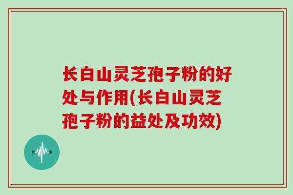 长白山灵芝孢子粉的好处与作用(长白山灵芝孢子粉的益处及功效)