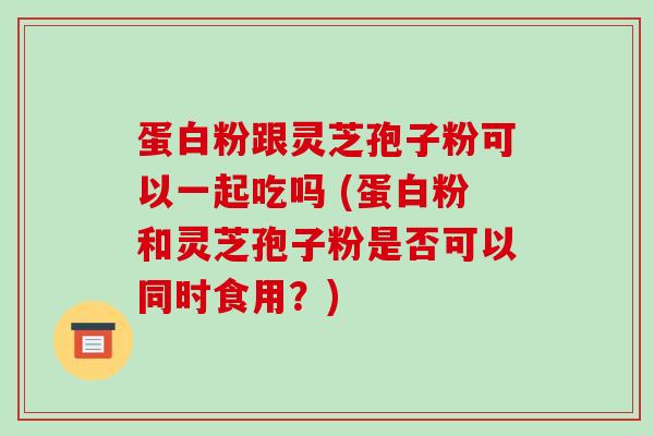 蛋白粉跟灵芝孢子粉可以一起吃吗 (蛋白粉和灵芝孢子粉是否可以同时食用?)