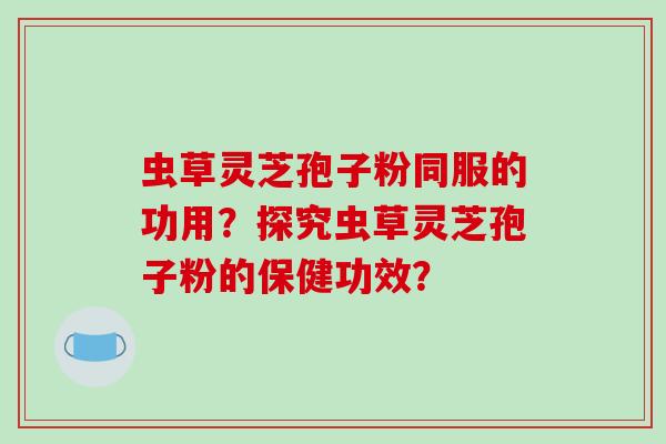 虫草灵芝孢子粉同服的功用？探究虫草灵芝孢子粉的保健功效？