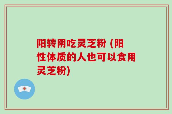 阳转阴吃灵芝粉 (阳性体质的人也可以食用灵芝粉)
