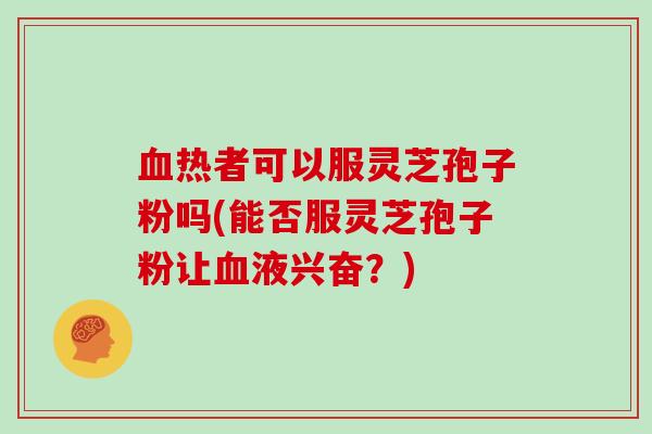 血热者可以服灵芝孢子粉吗(能否服灵芝孢子粉让血液兴奋？)