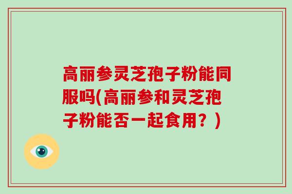 高丽参灵芝孢子粉能同服吗(高丽参和灵芝孢子粉能否一起食用?)
