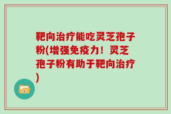 靶向治疗能吃灵芝孢子粉(增强免疫力!灵芝孢子粉有助于靶向治疗)