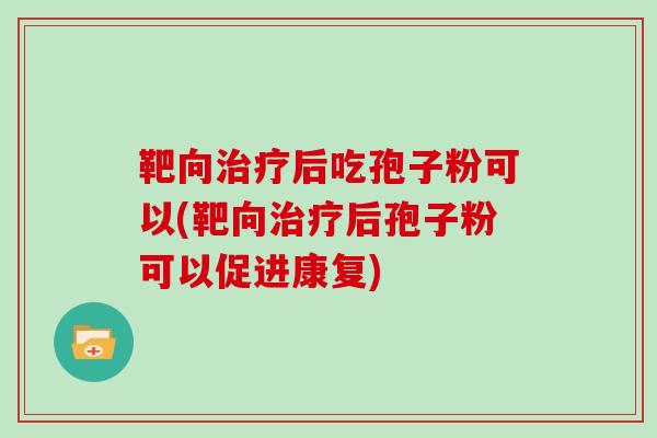 靶向治疗后吃孢子粉可以(靶向治疗后孢子粉可以促进康复)