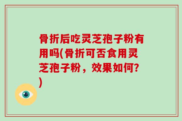 骨折后吃灵芝孢子粉有用吗(骨折可否食用灵芝孢子粉,效果如何?)