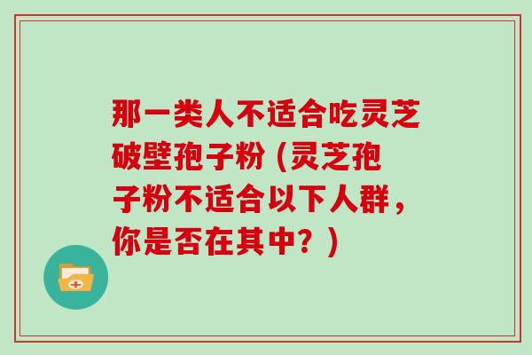 那一类人不适合吃灵芝破壁孢子粉 (灵芝孢子粉不适合以下人群，你是否在其中？)