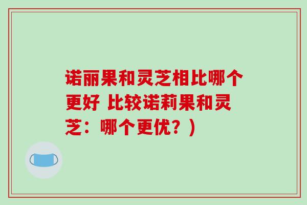 诺丽果和灵芝相比哪个更好 比较诺莉果和灵芝:哪个更优?)
