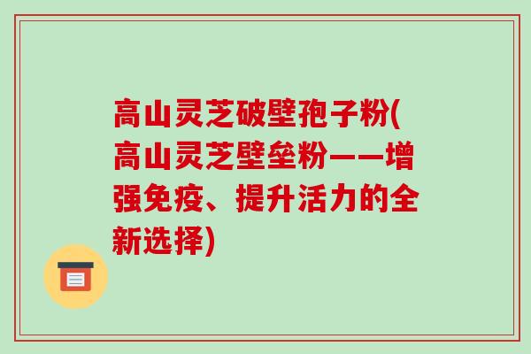 高山灵芝破壁孢子粉(高山灵芝壁垒粉——增强免疫、提升活力的全新选择)