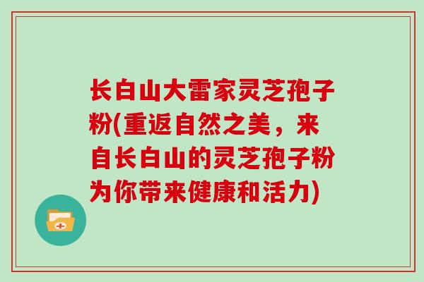 长白山大雷家灵芝孢子粉(重返自然之美,来自长白山的灵芝孢子粉为你带来健康和活力)