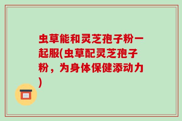 虫草能和灵芝孢子粉一起服(虫草配灵芝孢子粉，为身体保健添动力)