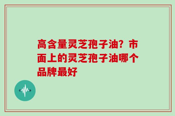 高含量灵芝孢子油？市面上的灵芝孢子油哪个品牌最好