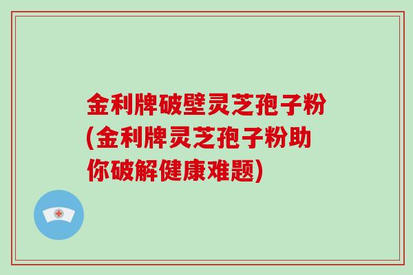 金利牌破壁灵芝孢子粉(金利牌灵芝孢子粉助你破解健康难题)