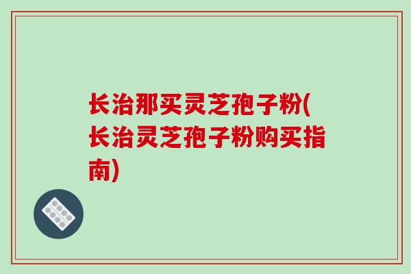 长治那买灵芝孢子粉(长治灵芝孢子粉购买指南)
