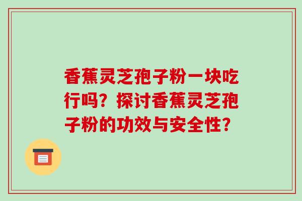 香蕉灵芝孢子粉一块吃行吗?探讨香蕉灵芝孢子粉的功效与安全性?