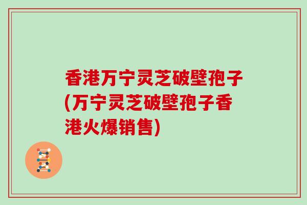 香港万宁灵芝破壁孢子(万宁灵芝破壁孢子香港火爆销售)