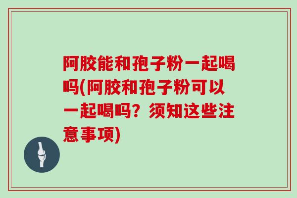 阿胶能和孢子粉一起喝吗(阿胶和孢子粉可以一起喝吗?须知这些注意事项)