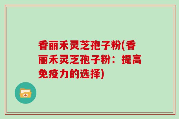 香丽禾灵芝孢子粉(香丽禾灵芝孢子粉：提高免疫力的选择)