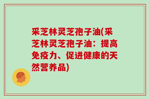 采芝林灵芝孢子油(采芝林灵芝孢子油:提高免疫力、促进健康的天然营养品)