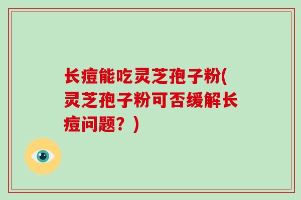 长痘能吃灵芝孢子粉(灵芝孢子粉可否缓解长痘问题？)