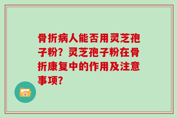 骨折病人能否用灵芝孢子粉？灵芝孢子粉在骨折康复中的作用及注意事项？