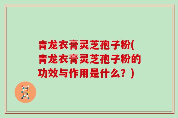 青龙衣膏灵芝孢子粉(青龙衣膏灵芝孢子粉的功效与作用是什么?)