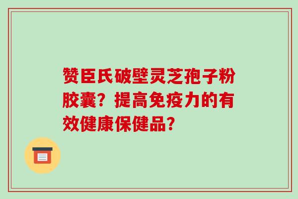 赞臣氏破壁灵芝孢子粉胶囊？提高免疫力的有效健康保健品？