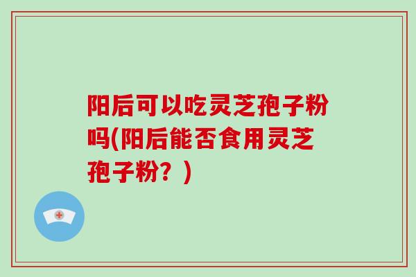 阳后可以吃灵芝孢子粉吗(阳后能否食用灵芝孢子粉？)