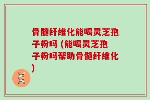 骨髓纤维化能喝灵芝孢子粉吗 (能喝灵芝孢子粉吗帮助骨髓纤维化)