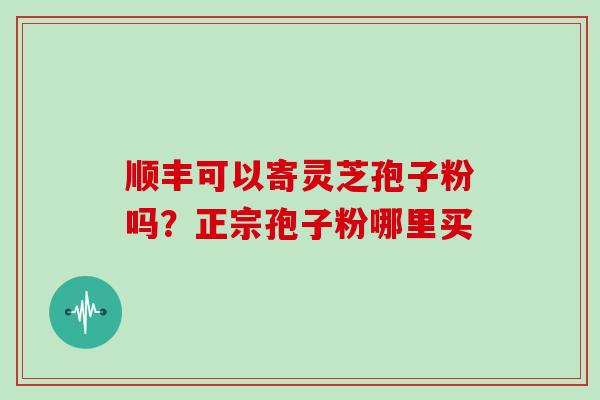 顺丰可以寄灵芝孢子粉吗?正宗孢子粉哪里买