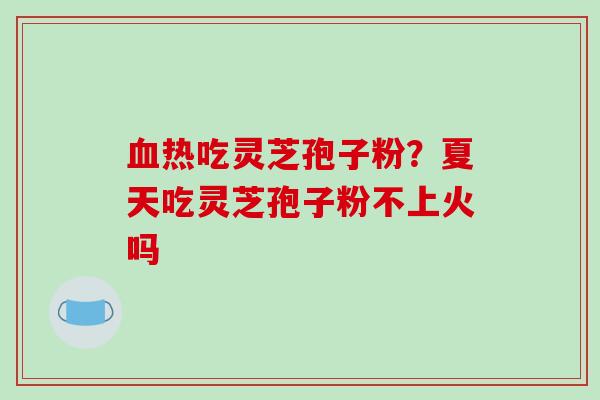 血热吃灵芝孢子粉？夏天吃灵芝孢子粉不上火吗