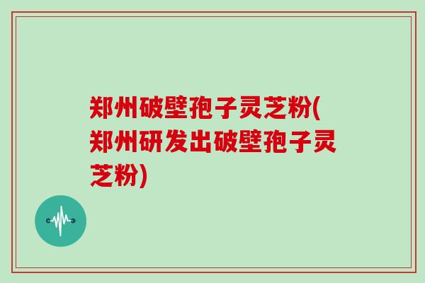 郑州破壁孢子灵芝粉(郑州研发出破壁孢子灵芝粉)