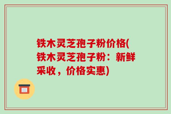 铁木灵芝孢子粉价格(铁木灵芝孢子粉:新鲜采收,价格实惠)