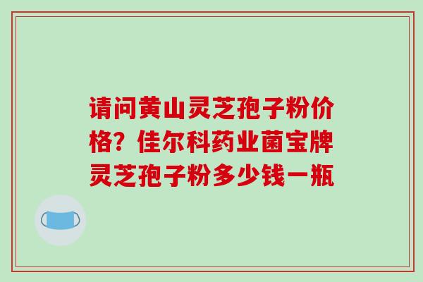 请问黄山灵芝孢子粉价格？佳尔科药业菌宝牌灵芝孢子粉多少钱一瓶