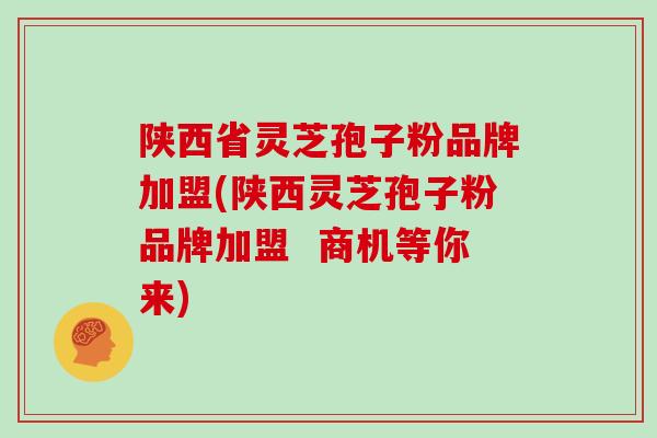 陕西省灵芝孢子粉品牌加盟(陕西灵芝孢子粉品牌加盟 商机等你来)
