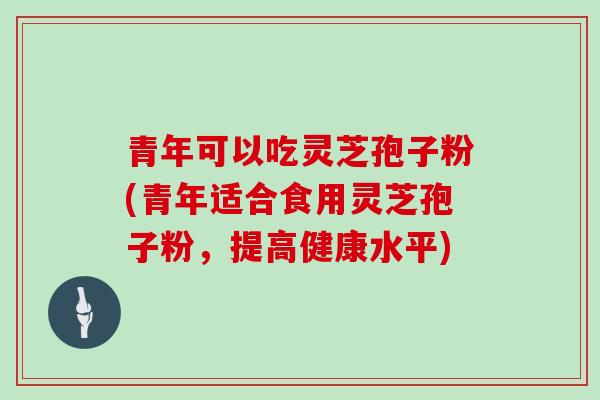 青年可以吃灵芝孢子粉(青年适合食用灵芝孢子粉,提高健康水平)