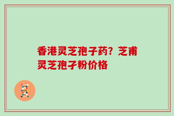 香港灵芝孢子药？芝甫灵芝孢孑粉价格