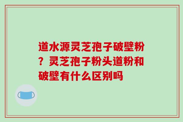 道水源灵芝孢子破壁粉？灵芝孢子粉头道粉和破壁有什么区别吗