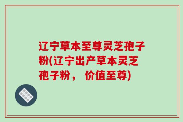 辽宁草本至尊灵芝孢子粉(辽宁出产草本灵芝孢子粉， 价值至尊)