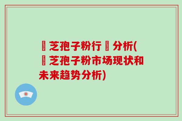 靈芝孢子粉行業分析(靈芝孢子粉市场现状和未来趋势分析)