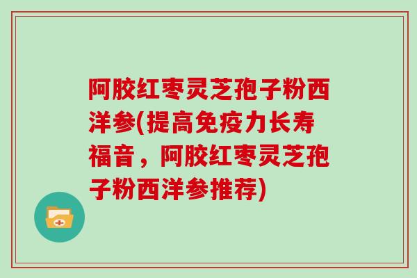 阿胶红枣灵芝孢子粉西洋参(提高免疫力长寿福音,阿胶红枣灵芝孢子粉西洋参推荐)