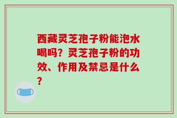 西藏灵芝孢子粉能泡水喝吗?灵芝孢子粉的功效、作用及禁忌是什么?