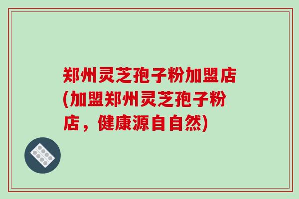 郑州灵芝孢子粉加盟店(加盟郑州灵芝孢子粉店，健康源自自然)