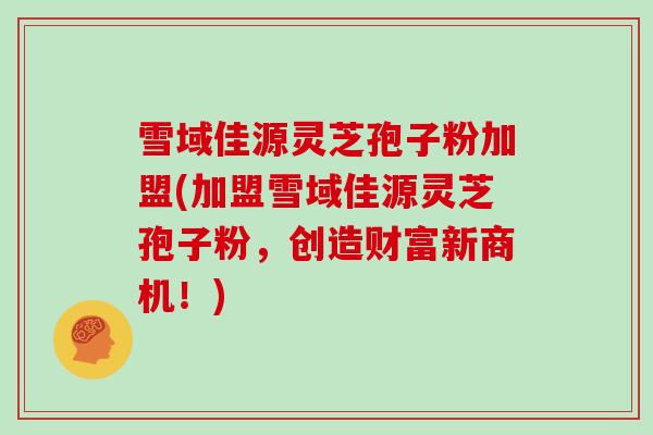 雪域佳源灵芝孢子粉加盟(加盟雪域佳源灵芝孢子粉,创造财富新商机!)