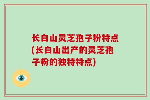 长白山灵芝孢子粉特点(长白山出产的灵芝孢子粉的独特特点)