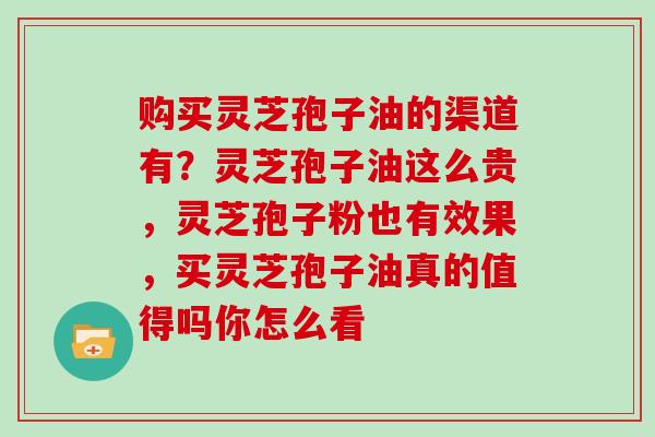 购买灵芝孢子油的渠道有?灵芝孢子油这么贵,灵芝孢子粉也有效果,买灵芝孢子油真的值得吗你怎么看