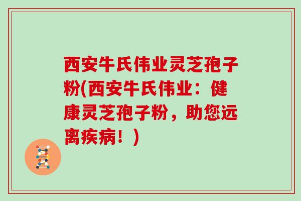西安牛氏伟业灵芝孢子粉(西安牛氏伟业:健康灵芝孢子粉,助您远离疾病!)