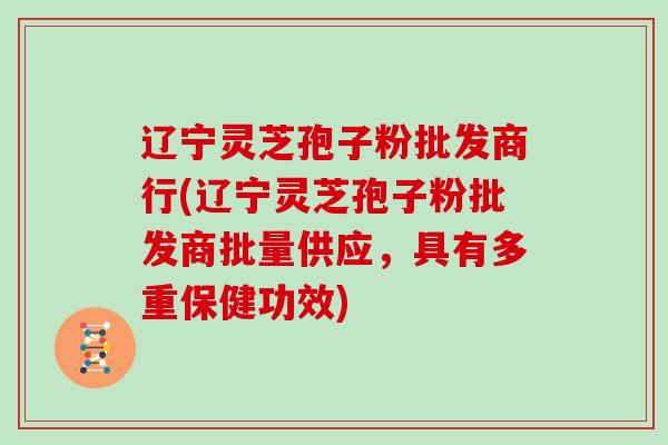 辽宁灵芝孢子粉批发商行(辽宁灵芝孢子粉批发商批量供应，具有多重保健功效)